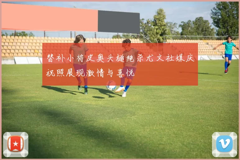 替补小将皮奥头槌绝杀尤文社媒庆祝照展现激情与喜悦