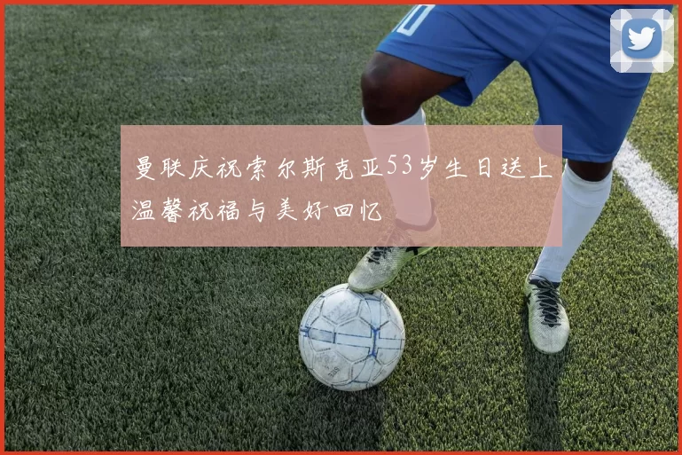 曼联庆祝索尔斯克亚53岁生日送上温馨祝福与美好回忆