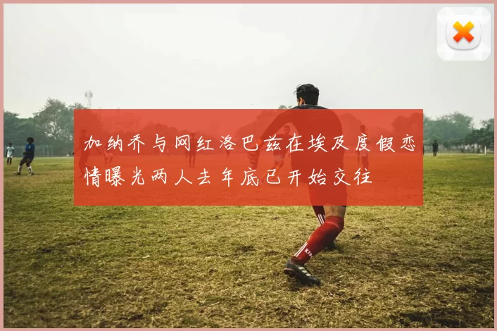 加纳乔与网红洛巴兹在埃及度假恋情曝光两人去年底已开始交往