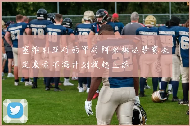 塞维利亚对西甲对阿尔梅达禁赛决定表示不满计划提起上诉