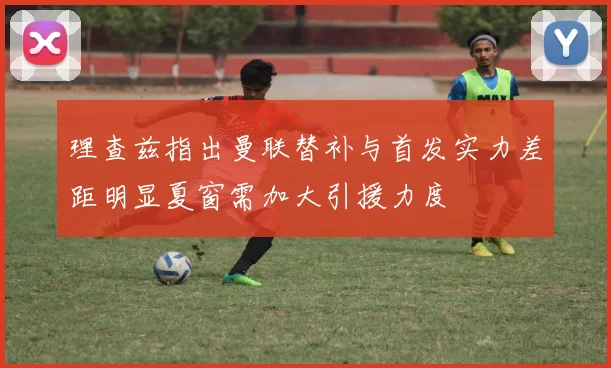 理查兹指出曼联替补与首发实力差距明显夏窗需加大引援力度