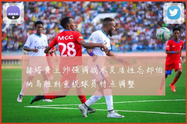 赫塔费主帅强调战术灵活性忘却伯纳乌胜利重视球员特点调整
