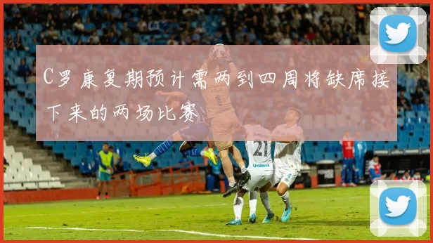 C罗康复期预计需两到四周将缺席接下来的两场比赛