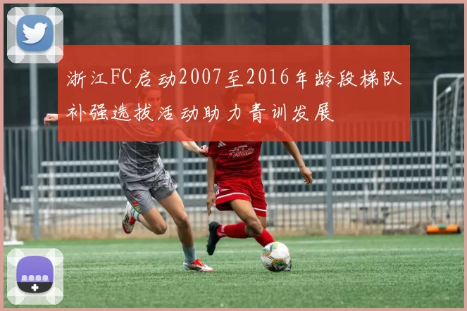 浙江FC启动2007至2016年龄段梯队补强选拔活动助力青训发展