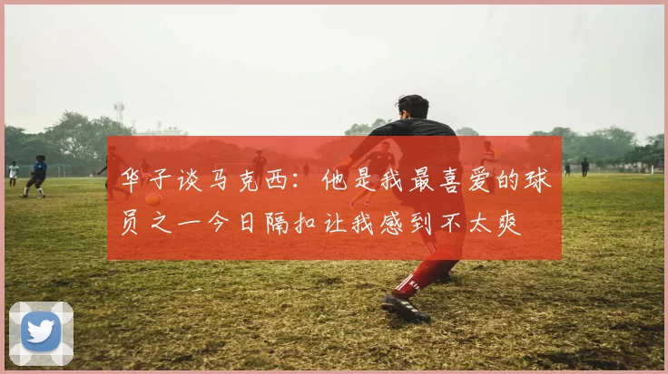 华子谈马克西：他是我最喜爱的球员之一今日隔扣让我感到不太爽