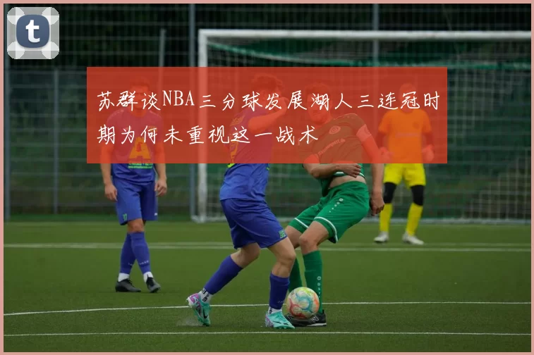 苏群谈NBA三分球发展湖人三连冠时期为何未重视这一战术