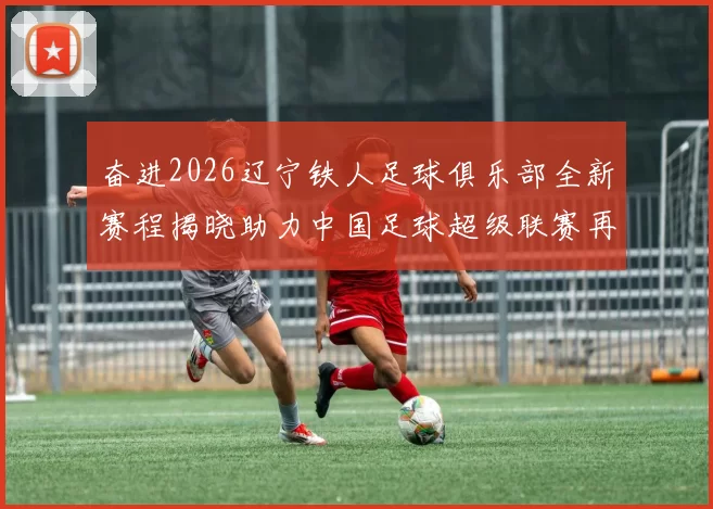 奋进2026辽宁铁人足球俱乐部全新赛程揭晓助力中国足球超级联赛再创辉煌