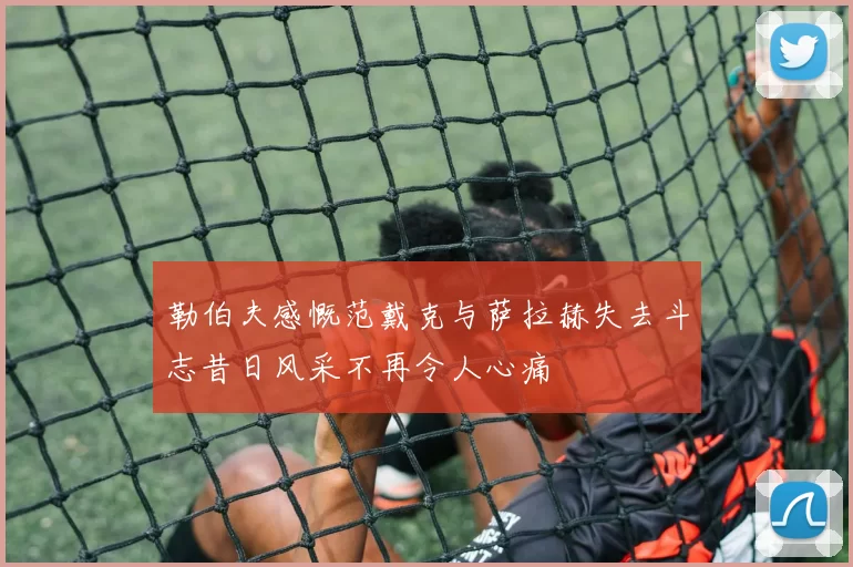 勒伯夫感慨范戴克与萨拉赫失去斗志昔日风采不再令人心痛