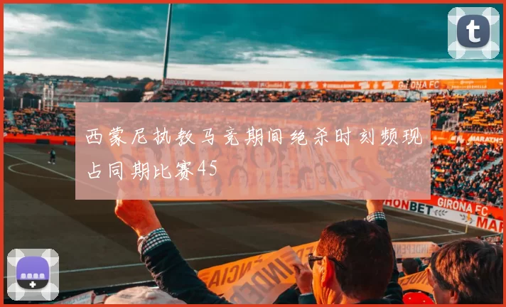 西蒙尼执教马竞期间绝杀时刻频现占同期比赛45