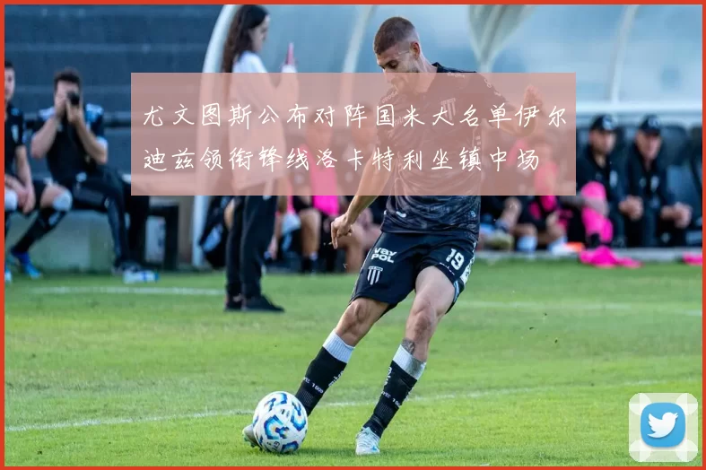 尤文图斯公布对阵国米大名单伊尔迪兹领衔锋线洛卡特利坐镇中场