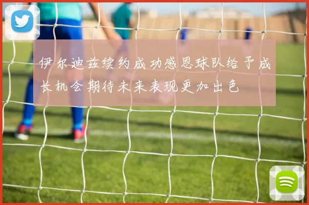 伊尔迪兹续约成功感恩球队给予成长机会期待未来表现更加出色