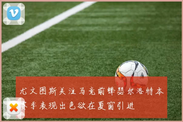 尤文图斯关注马竞前锋瑟尔洛特本赛季表现出色欲在夏窗引进