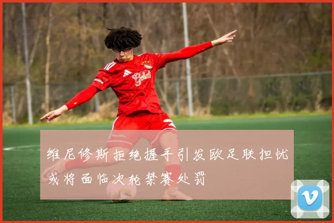 维尼修斯拒绝握手引发欧足联担忧或将面临次轮禁赛处罚