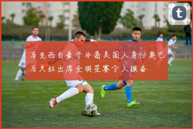 马克西自豪于非裔美国人身份奥巴马夫妇出席全明星赛令人振奋