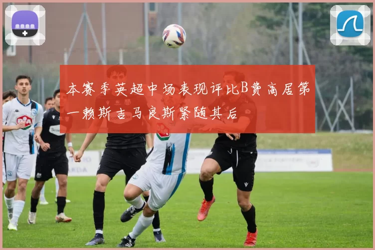 本赛季英超中场表现评比B费高居第一赖斯吉马良斯紧随其后